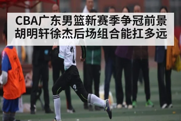 CBA广东男篮新赛季争冠前景 胡明轩徐杰后场组合能扛多远