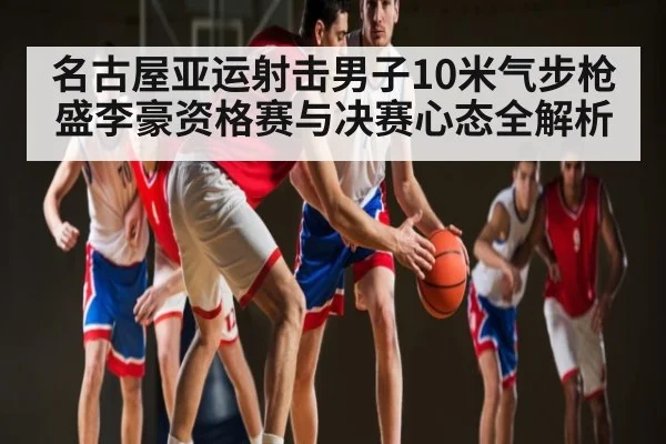 名古屋亚运射击男子10米气步枪盛李豪资格赛与决赛心态全解析