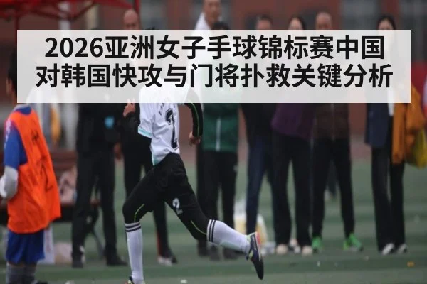 2026亚洲女子手球锦标赛中国对韩国快攻与门将扑救关键分析