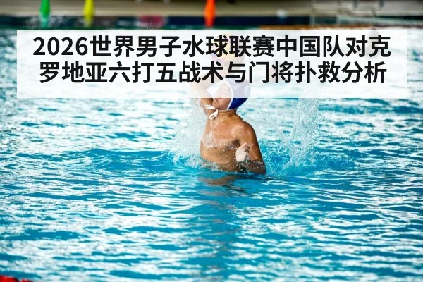2026世界男子水球联赛中国队对克罗地亚六打五战术与门将扑救分析